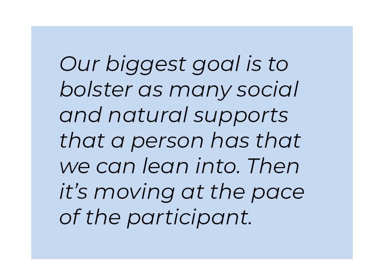 Pull quote in blue textbox. Our biggest goal is to bolster as many social and natural supports that a person has that we can lean into. Then it's moving at the pace of the participant.