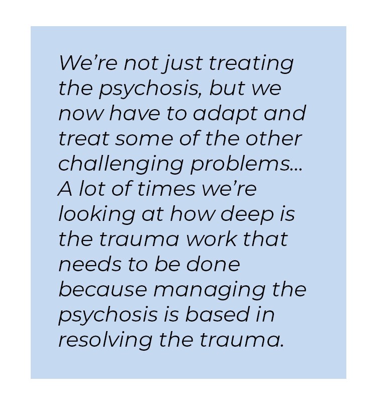 Pull quote in blue textbox. We're not just treating the psychosis, but we now have to adapt and treat some of the other challenging problems... A lot of times we're looking at how deep is the trauma work that needs to be done because managing the psychosis is based in resolving the trauma.