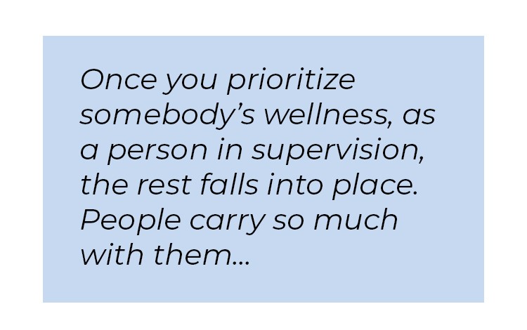 Pull quote in blue textbox. Once you prioritize somebody's wellness, as a person in supervision, the rest falls into place. People carry so much with them...