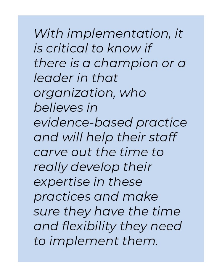 Pull quote in blue textbox. With implementation, it is critical to know if there is a champion or a leader in that organization, who believes in evidence-based practice and will help their staff carve out the time to really develop their expertise in these practices and make sure they have the time and flexibility they need to implement them.