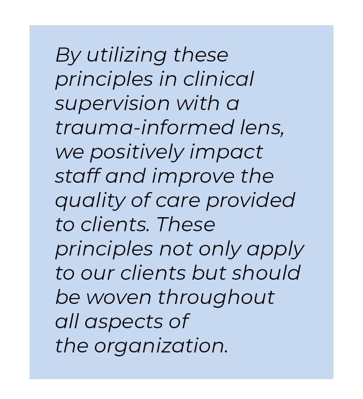 Pull quote in blue textbox. By utilizing these principles in clinical supervision with a trauma-informed lens, we positively impact staff and improve the quality of care provided to clients. These principles not only apply to our clients but should be woven throughout all aspects of the organization.