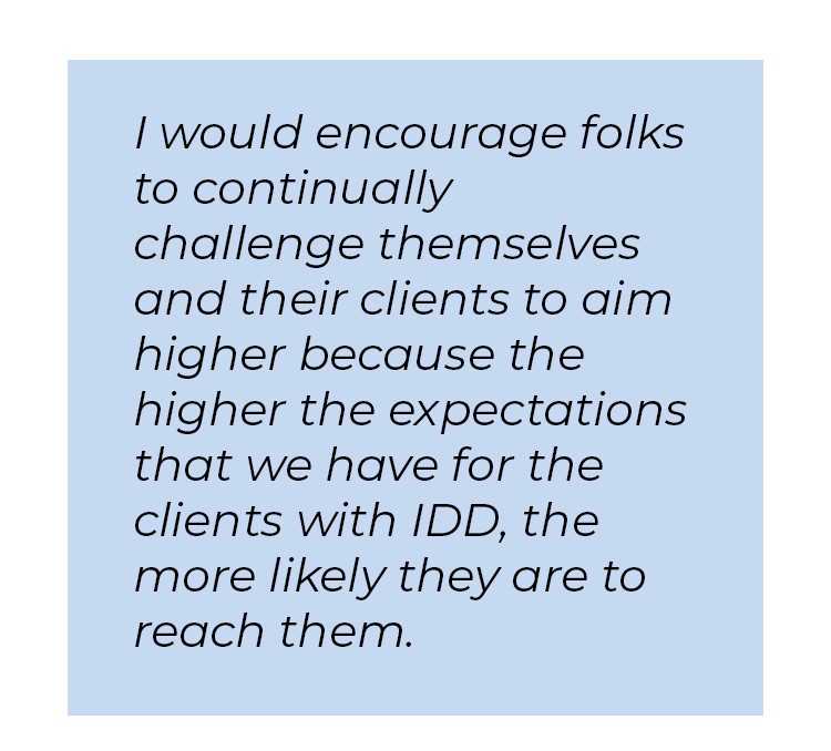 Pull quote in blue textbox. I would encourage folks to continually challenge themselves and their clients to aim higher because the higher the expectations that we have for the clients with IDD, the more likely they are to reach them.