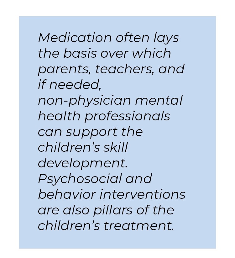 Pull quote in blue textbox. Medication often lays the basis over which parents, teachers, and if needed, non-physician mental health professionals can support the children's skill development. Psychosocial and behavior interventions are also pillars of the children's treatment.