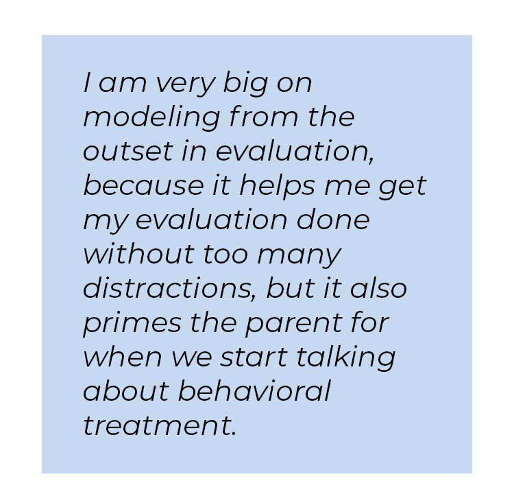 Pull quote in blue textbox. I am very big on modeling from the outset in evaluation, because it helps me get my evaluation done without too many distractions, but it also primes the parent for when we start talking about behavioral treatment.