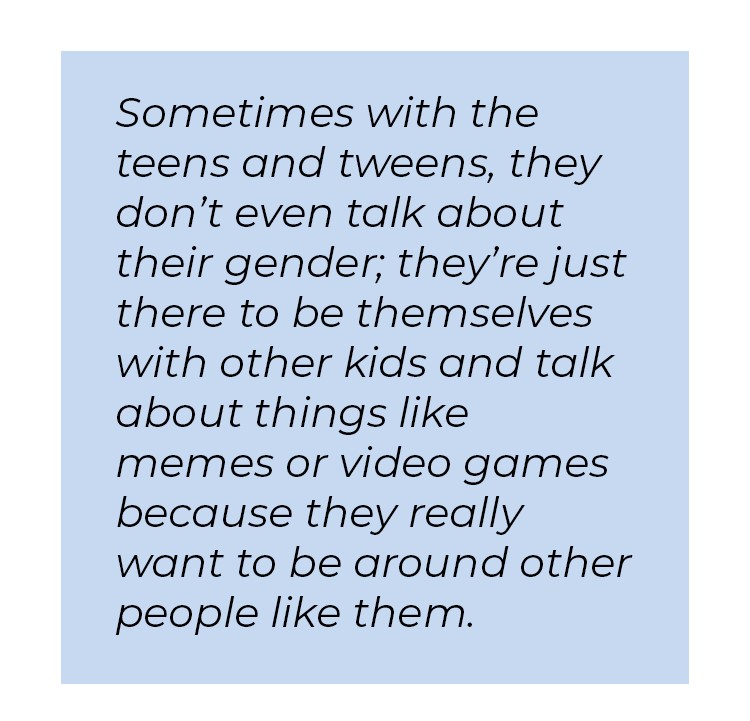 Pull quote in blue textbox. Sometimes with the teens and tweens, they don't even talk about their gender; they're just there to be themselves with other kids and talk about things like memes or video games because they really want to be around other people like them.