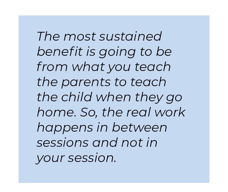 Pull quote in blue textbox. The most sustained benefit is going to be from what you teach the parents to teach the child when they go home. So, the real work happens in between sessions and not in your session.