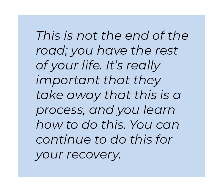 Pull quote in blue textbox. This is not the end of the road; you have the rest of your life. It's really important that they take away that this is a process, and you learn how to do this. You can continue to do this for your recovery.