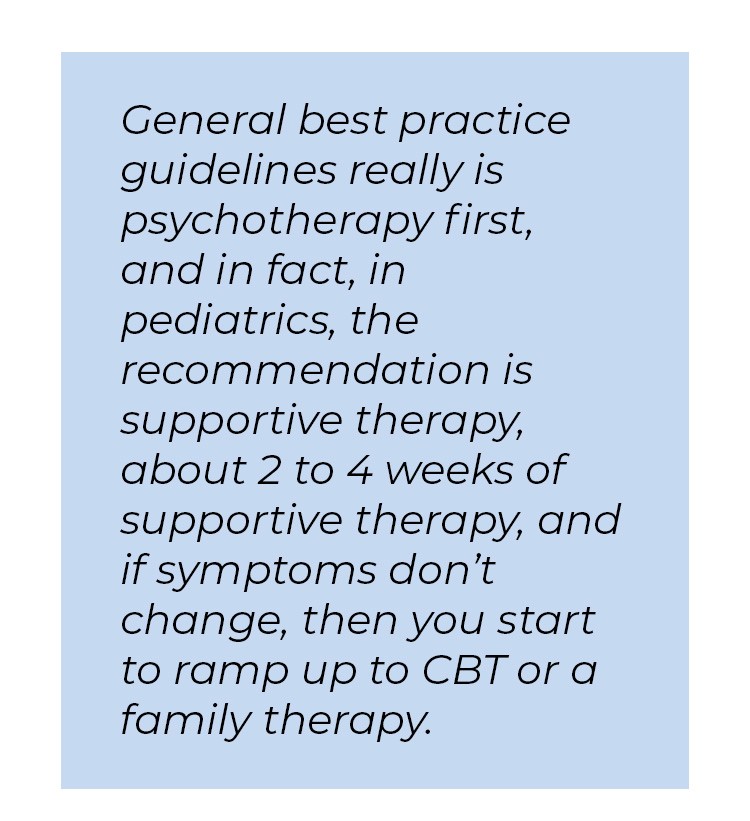 Pull quote in blue textbox. General best practice guidelines really is psychotherapy first, and in fact, in pediatrics, the recommendation is supportive therapy, about two to four weeks of supportive therapy, and if symptoms don't change, then you start to ramp up to CBT or a family therapy.