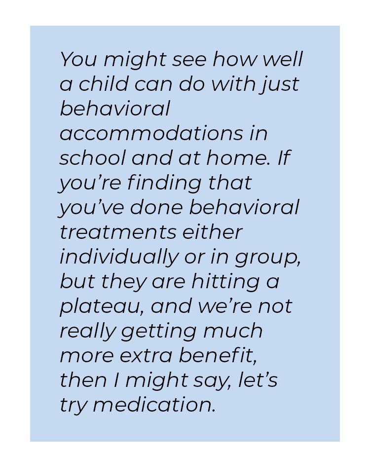 Pull quote in blue textbox. You might see how well a child can do with just behavioral accommodations in school and at home. If you're finding that you've done behavioral treatments either individually or in group, but they are hitting a plateau, and we're not really getting much more extra benefit, then I might say, let's try medication.