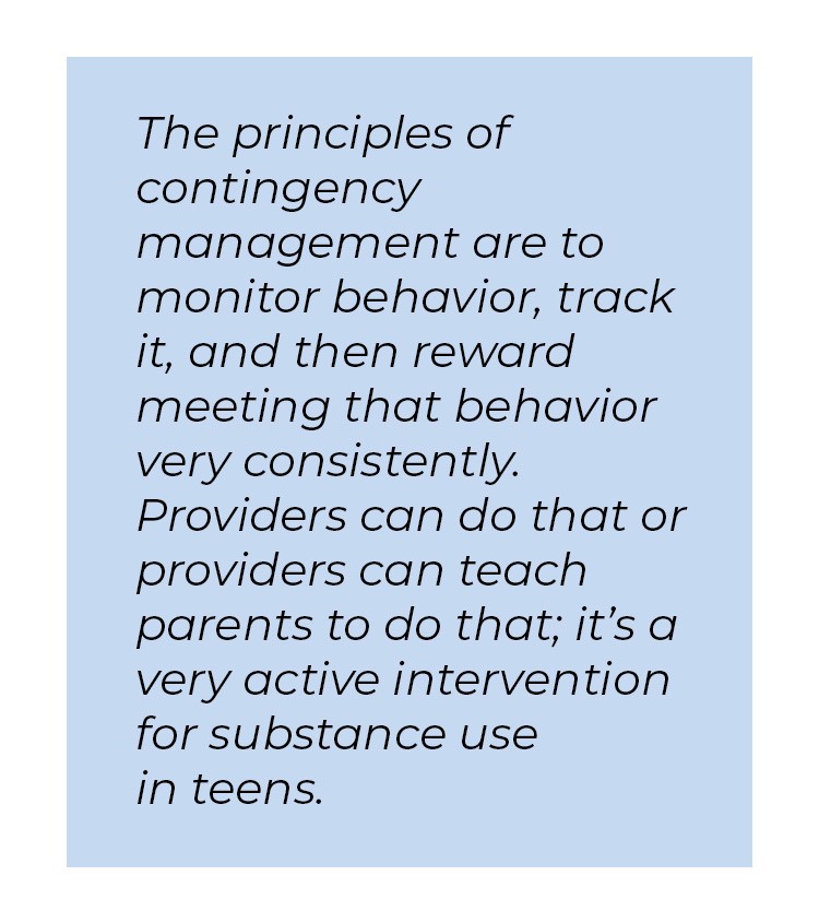 Pull quote in blue textbox. The principles of contingency management are to monitor behavior, track it, and then reward meeting that behavior very consistently. Providers can do that or providers can teach parents to do that; it's a very active intervention for substance use in teens.