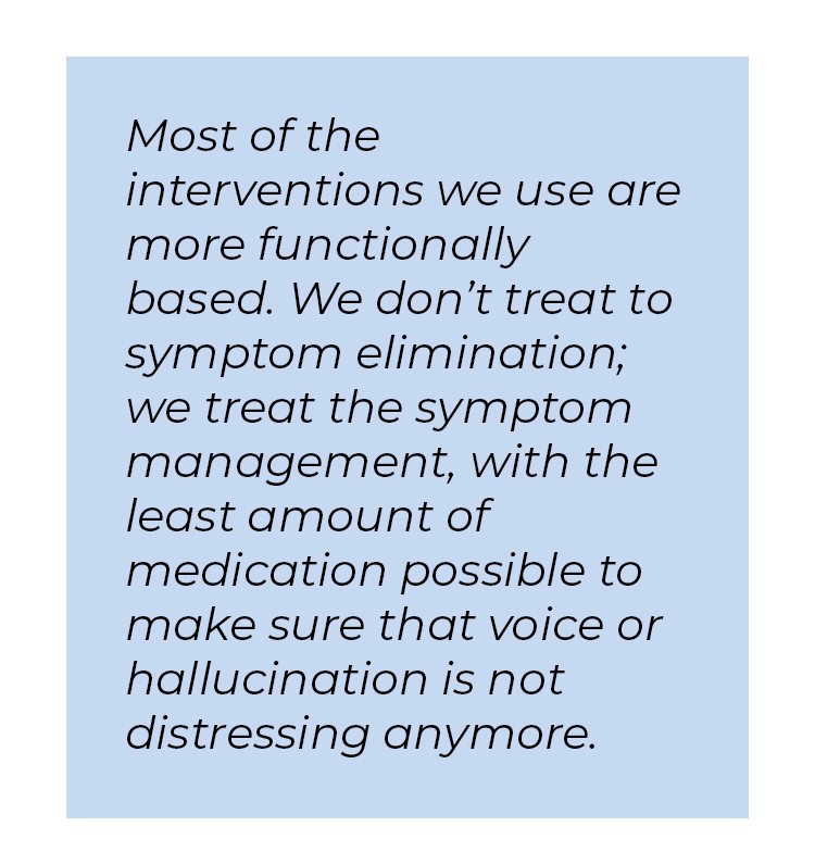 Pull quote in blue textbox. Most of the interventions we use are more functionally based. We don't treat to symptom elimination; we treat the symptom management, with the least amount of medication possible to make sure that voice or hallucination is not distressing anymore.