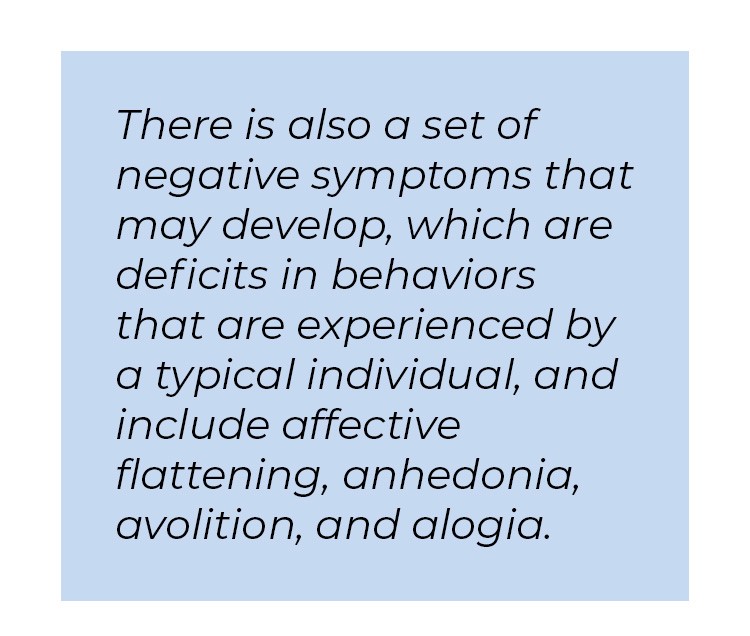 Pull quote in blue textbox. There is also a set of negative symptoms that may develop, which are deficits in behaviors that are experienced by a typical individual, and include affective flattening, anhedonia, avolition, and alogia.