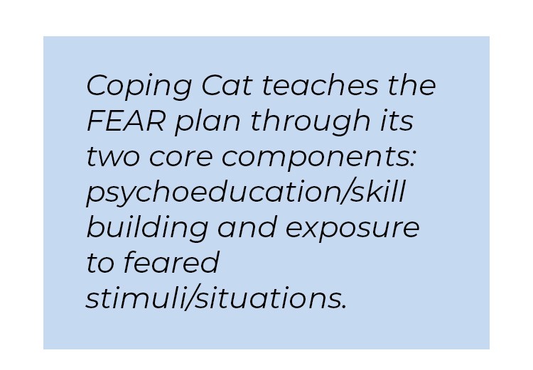 Pull quote in blue textbox. Coping Cat teaches the FEAR plan through its two core components: psychoeducation/ skill building and exposure to featured stimuli/ situations.