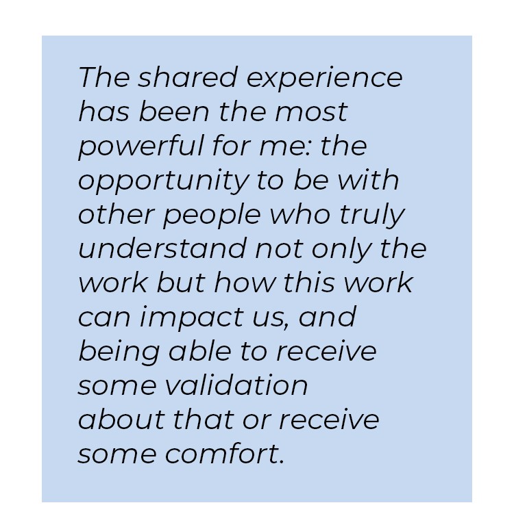 Pull quote in blue textbox. The shared experience has been the most powerful for me: the opportunity to be with other people who truly understand not only the work but how this work can impact us, and being able to receive some validation about that or receive some comfort.
