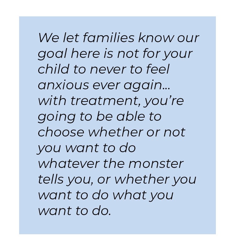 Pull quote in blue textbox. We let families know our goal here is not for your child to never to feel anxious ever again... with treatment, you're going to be able to choose whether or not you want to do whatever the monster tells you, or whether you want to do what you want to do.