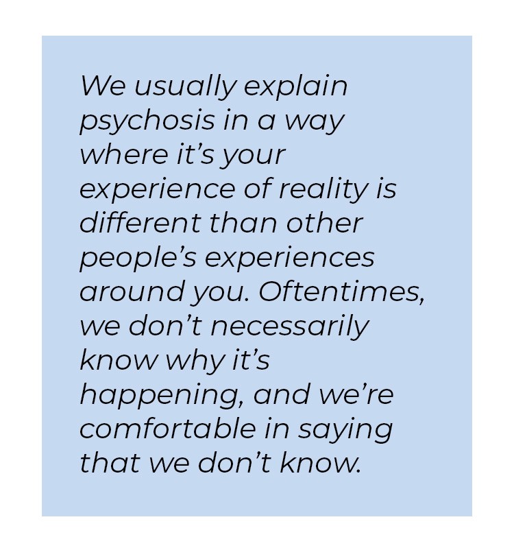 Pull quote in blue textbox. We usually explain psychosis in a way where it's your experience of reality is different than other people's experiences around you. Oftentimes, we don't necessarily know why it's happening, and we're comfortable in saying that we don't know.