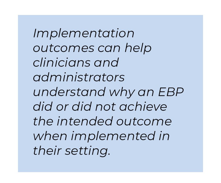 Pull quote in blue textbox. Implementation outcomes can help clinicians and administrators understand why an EBP did or did not achieve the intended outcome when implemented in their setting.