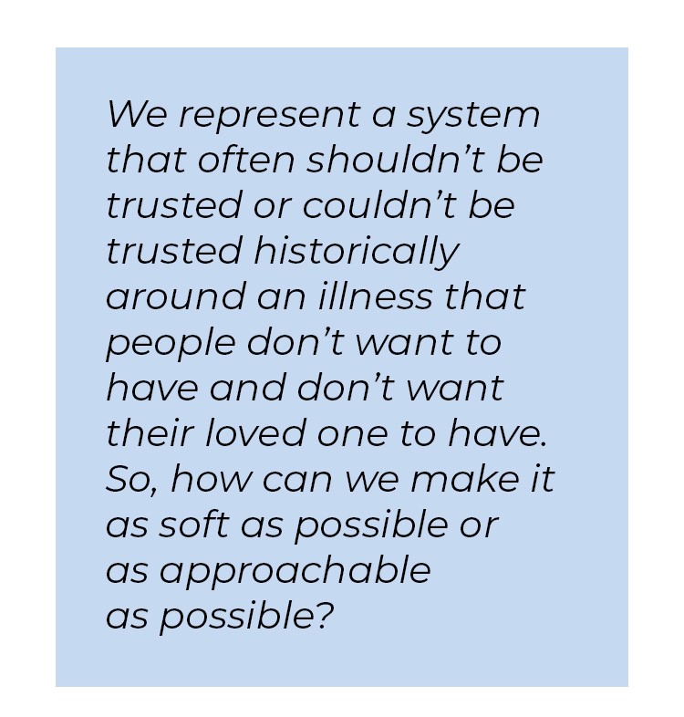 Pull quote in blue textbox. We represent a system that often shouldn't be trusted or couldn't be trusted historically around an illness that people don't want to have and don't want their loved one to have. So, how can we make it as soft as possible or as approachable as possible?