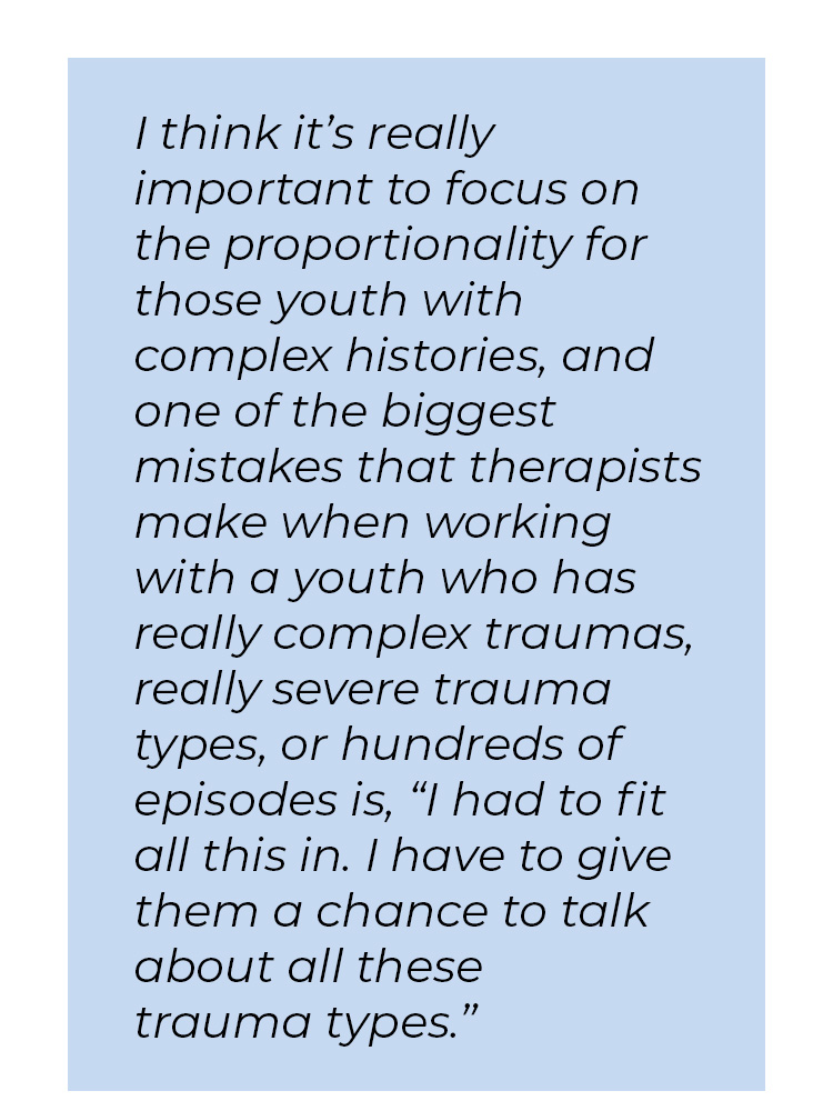 Pull quote in blue textbox. I think it's really important to focus on the proportionality for those youth with complex histories, and one of the biggest mistakes that therapists make when working with a youth who has really complex traumas, really severe trauma types, or hundreds of episodes is, quote I had to fit all this in. I have to give them a chance to talk about all these trauma types unquote.