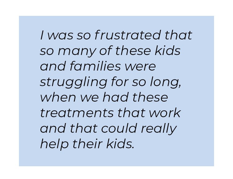 Pull quote in blue textbox. I was so frustrated that so many of these kids and families were struggling for so long, when we had these treatments that work and that could really help their kids.
