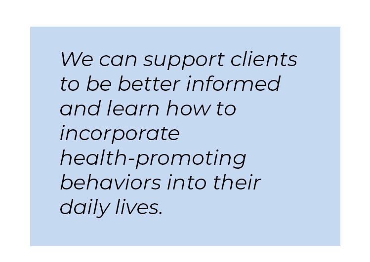 Pull quote in blue textbox. We can support clients to be better informed and learn how to incorporate health-promoting behaviors into their daily lives.