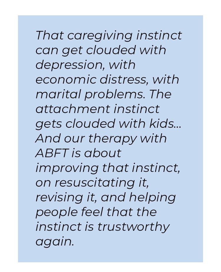 Pull quote in blue textbox. That caregiving instinct can get clouded with depression, with economic distress, with marital problems. The attachment instinct gets clouded with kids... And our therapy with ABFT is about improving that instinct, on resuscitating it, revising it, and helping people feel that the instinct is trustworthy again.