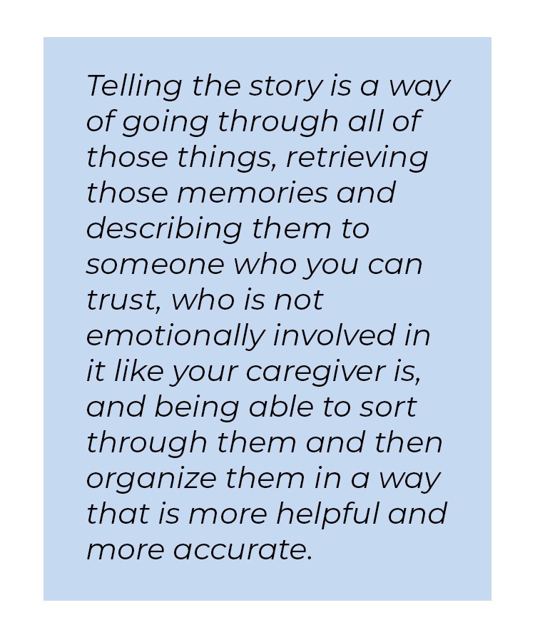 Pull quote in blue textbox. Telling the story is a way of going through all of those things, retrieving those memories and describing them to someone who you can trust, who is not emotionally involved in it like your caregiver is, and being able to sort through them and then organize them in a way that is more helpful and more accurate.