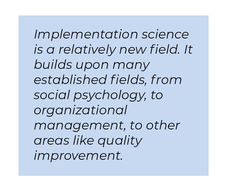 Pull quote in blue textbox. Implementation science is a relatively new field. It builds upon many established fields, from social psychology, to organizational management, to other areas like quality improvement.