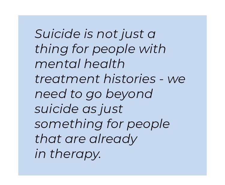 Pull quote in blue textbox. Suicide is not just a thing for people with mental health treatment histories - we need to go beyond suicide as just something for people that are already in therapy.