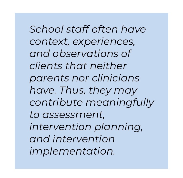 Pull quote in blue textbox. School staff often have context, experiences, and observations of clints that neither parents nor clinicians have. Thus, they may contribute meaningfully to assessment, intervention planning, and intervention implementation.