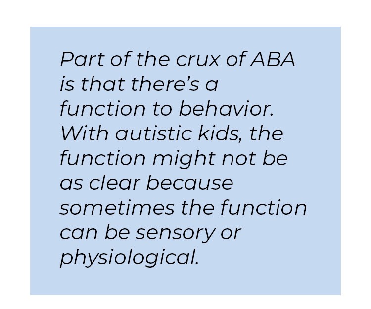Pull quote in blue textbox. Part of the crux of ABA is that there's a function to behavior. With autistic kids, the function might not be as clear because sometimes the function can be sensory of physiological.