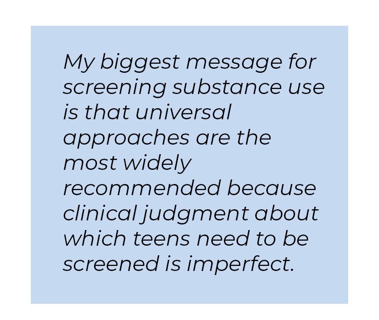 Pull quote in blue textbox. My biggest message for screening substance use is that universal approaches are the most widely recommended because clinical judgement about which teens need to be screened is imperfect.