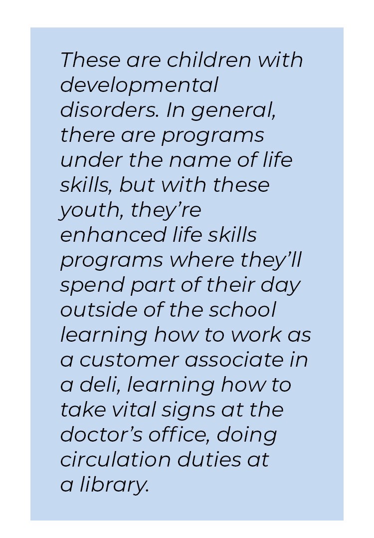 Pull quote in blue textbox. These are children with developmental disorders. In general, there are programs under the name of life skills, but with these youth, they're enhanced life skills programs where they'll spend part of their day outside of the school learning how to work as a customer associate in a deli, learning how to take vital signs at the doctor's office, doing circulation duties at a library.